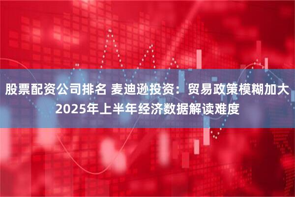 股票配资公司排名 麦迪逊投资：贸易政策模糊加大2025年上半年经济数据解读难度