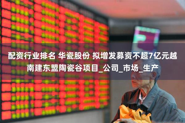 配资行业排名 华瓷股份 拟增发募资不超7亿元越南建东盟陶瓷谷项目_公司_市场_生产