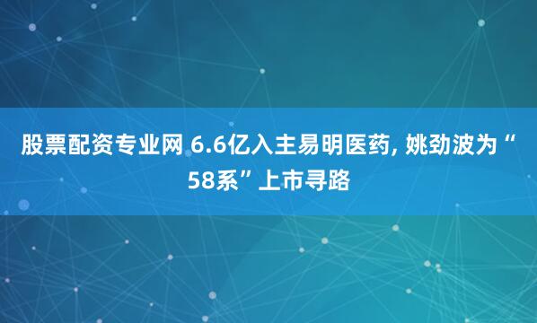 股票配资专业网 6.6亿入主易明医药, 姚劲波为“58系”上市寻路